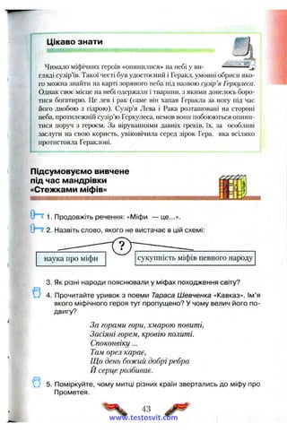 Цікаво знати
І — W I W W I i l l l K I II І ІІІІІ ІІІІ І II '
Чимало міфічних героїв «опинилися» на небі у ви­
гляді сузір’їв. Такої честі був удостоєний і Геракл, умовні обриси яко­
го можна знайти на карті зоряного неба під назвою сузір’я Геркулеса.
Однак своє місце на небі одержали і тварини, з якими довелось боро­
тися богатирю. Це лев і рак (саме він хапав Геракла за ногу під час
його двобою з гідрою). Сузір’я Лева і Рака розташовані на стороні
неба, протилежній сузір’ю Геркулеса, немов вони побоюються опини­
тися поруч з героєм. За віруваннями давніх греків, їх, за особливі
заслуги на свою користь, увіковічила серед зірок Гера, яка всіляко
протистояла Гераклові.
Підсумовуємо вивчене
під час мандрівки
«Стежками міфів»
1. Продовжіть речення: «Міфи — це...».
*0 ^ 2. Назвіть слово, якого не вистачає в цій схемі:
9
3. Як різні народи пояснювали у міфах походження світу?
4. Прочитайте уривок з поеми Тараса Шевченка «Кавказ». Ім’я
якого міфічного героя тут пропущено? У чому велич його по­
двигу?
За горами гори, хмарою повиті,
Засіяні горем, кровію политі.
Споконвіку...
Там орел карає,
Що день божий добрі ребра
Й серце розбиває.
5. Поміркуйте, чому митці різних країн звертались до міфу про
Прометея.
43
www.testosvit.com
 