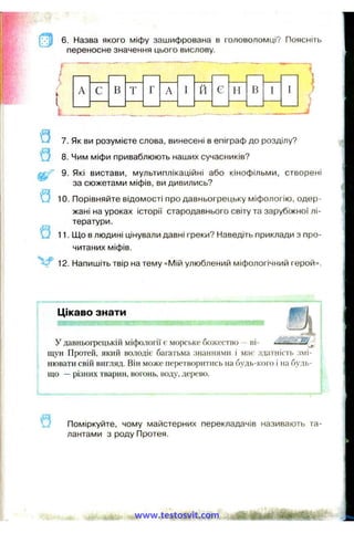 6. Назва якого міфу зашифрована в головоломці? Поясніть
переносне значення цього вислову.
Г
і
7. Як ви розумієте слова, винесені в епіграф до розділу?
Q 8. Чим міфи приваблюють наших сучасників?
9. Які вистави, мультиплікаційні або кінофільми, створені
за сюжетами міфів, ви дивились?
Q 10. Порівняйте відомості про давньогрецьку міфологію, одер­
жані на уроках історії стародавнього світу та зарубіжної лі­
тератури.
11. Що в людині цінували давні греки? Наведіть приклади з про­
читаних міфів.
12. Напишіть твір на тему «Мій улюблений міфологічний герой».
Цікаво знати
У давньогрецькій міфології є морське божество - ні-
і щун Протей, який володіє багатьма знаннями і має здатність змі-
j нювати свій вигляд. Він може перетворитись на будь-кого і на будь-
j що —різних тварин, вогонь, воду, дерево.
Поміркуйте, чому майстерних перекладачів називають та­
лантами з роду Протея.
www.testosvit.com
 