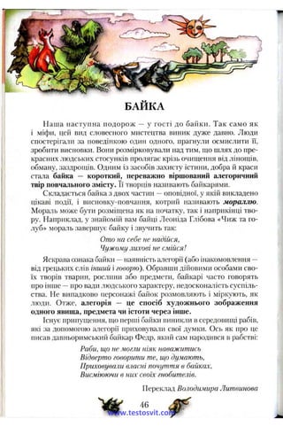 б а й к а
Наша наступна подорож — у гості до байки. Так само як
і міфи, цей вид словесного мистецтва виник дуже давно. Люди
спостерігали за поведінкою один одного, прагнули осмислити ЇЇ,
зробити висновки. Вони розмірковували над тим, що шлях до пре­
красних ЛЮДСІ.КИХ стосунків пролягає крізь очищення від лінощів,
обману, заздрощів. Одним із засобів захисту істини, добра й краси
стала байка — короткий, переважно віршований алегоричний
твір повчального змісту. Її творців називають байкарями.
Складається байка з двох частин —оповідної, у якій викладено
цікаві події, і висновку-повчання, котрий називають мораллю.
Мораль .може бути розміщена як на початку, так і наприкінці тво­
ру. Наприклад, у знайомій вам байці Леоніда Глібова «Чиж та го­
луб» мораль завершує байку і звучить так:
Ото на себе не надійся,
Чужому лихові не смійся!
Яскрава ознака байки —наявність алегорії (або інакомовлення --
від грецьких слів інший і говорю). Обравині дійовими особами сво­
їх творів тварин, рослини або предмети, байкарі часто говорять
про інше —про вади людського характеру, недосконалість суспіль­
ства. Не випадково персонажі байок розмовляють і міркують, як
люди. Отже, алегорія — це спосіб художнього зображення
одного явища, предмета чи істоти через інше.
Існує припущення, що перші байки виникли в середовищі рабів,
які за допомогою а.тегорії приховуваній свої думки. Ось як про це
писав давньоримський байкар Федр, який сам народився в рабстві:
Раби, що не могли ніяк наважитись
Відверто говорити те, що думають.
П риховували власні почут т я в байках,
Висміюючи в них своїх гнобителів.
Переклад Володимира Литвинова
46
www.testosvit.com
 