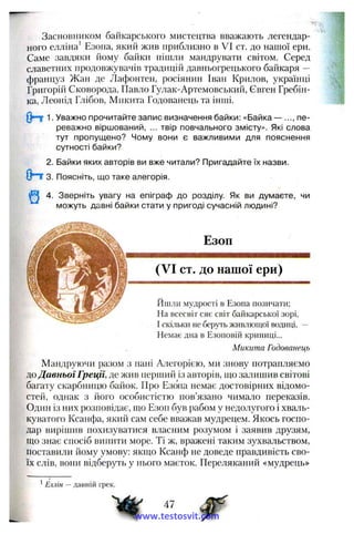 Засновником байкарського мистецтва вважають легендар­
ного елліна* Езогіа, який жив приблизно в VI ст. до нашої ери.
Саме завдяки йому байки пішли мандрувати світом. Серед
славетних продовжувачів традицій давньогрецького байкаря —
француз Жан де Лафонтен, росіянин Іван Крилов, українці
Григорій Сковорода, Павло Гулак-Артемовський, Євген Гребін­
ка, Леонід Глібов, Микита Годованець та інші.
1. Уважно прочитайте запис визначення байки: «Байка — ..., пе­
реважно віршований, ... твір повчального змісту». Які слова
тут пропущено? Чому вони є важливими для пояснення
сутності байки?
2. Байки яких авторів ви вже читали? Пригадайте їх назви.
Опт 3. Поясніть, що таке алегорія.
4. Зверніть увагу на епіграф до розділу. Як ви думаєте, чи
можуть давні байки стати у пригоді сучасній людині?
Езоп
(VI ст. до нашої ери)
йшли мудрості в Езопа позичати;
На всесвіт сяє світ байкарської зорі,
І скільки не беруть живлющої водиці, —
Немає дна в Езоповій криниці...
Микита Годованець
Мандруючи разом з пані Алегорією, ми знову потрапляємо
АоДавньої Греції, де жив перший із авторів, що залишив світові
багату скарбницю байок. Про Езопа немає достовірних відомо­
стей, однак з його особистістю пов’язано чимало переказів.
Один із них розповідає, що Езоп був рабом у недолугого і хваль­
куватого Ксанфа, який сам себе вважав мудрецем. Якось госпо­
дар виріппш похизуватися власним розумом і заявив друзям,
що знає спосіб випити море. Ті ж, вражені таким зухвальством,
поставили йому умову: якщо Ксанф не доведе правдивість сво­
їх слів, вони відберуть у нього маєток. Переляканий «мудрець»
Еллін — давній грек.
47
www.testosvit.com
 