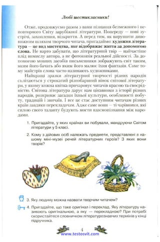 Отже, продовжуємо разом з вами пізнання безмежного і не­
повторного Світу зарубіжної літератури. Попереду — нові зу­
стрічі, захоплення, відкриття. А перед тим, як вирушити диво­
вижним шляхом творчого читача, пригадаймо: художня літера­
тура —це вид мистецтва, яке відображає життя за допомогою
слова. Не варто забувати, що літературний твір — найчастіше
плід вимислу автора, а не фотокопія реальної дійсності. За до­
помогою мовних засобів письменники зображують світ таким,
яким його бачать або яким його малює їхня фантазія. Саме то­
му майстрів слова часто називають художниками.
Найкращі зразки літературної творчості різних народів
сплітаються у строкатий різнобарвний вінок світової літерату­
ри, у якому кожна квітка причаровує читачів красою та своєрід­
ністю. Світова література дарує нам цікавинки з історії різних
народів, розкриває загадки їхньої культури, особливості побу­
ту, традицій і звичаїв. І все це стає доступним читачам різних
країн завдяки перекладачам. Адже саме вони —ті чарівники, які
силою свого таланту будують мости взаємопізнання між наро­
дами.
1. Пригадайте, у яких країнах ви побували, мандруючи Світом
літератури у 5 класі.
2. Кому з дійових осіб належать предмети, представлені в на­
шому міні-музеї речей літературних героїв? З яких вони
творів?
Любі шестикласники!
3. Яку людину можна назвати творчим читачем?
0*=Т 4. Пригадайте, що таке оригінал і переклад. Яку літературу на­
зивають оригінальною, а яку — перекладною? При потребі
скористайтеся словничком літературознавчих термінів у кінці
підручника.
www.testosvit.com
 