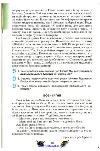 звернувся за допомогою до Езопа, пообіцявши йому виконати
будь-яке бажання. Раб запевнив господаря в можливості знай­
ти вихід зі скрутного становища і попросив за послугу те, що бу­
ло мрією його Ж И ТТЯ. Наступного дня Ксанф продемонстрував
«свою» мудрість натовпу, який зібрався на березі моря. Гордо
оглянувши його, він сказав: «Я вип’ю море, але для цього
потрібна чаша. Зробіть її, перелийте воду з моря в чашу, і я
доведу, що я не базіка!» За переказом, ціною задоволення цієї
витівки Ксанфа була воля його раба.
Свої мудрі думки Езоп відображав у байках, які складав у
прозовій формі та переказував. Вважають, що він — автор
400 байок, а за іншими відомостями —650. Ці твори настільки
вражали своєю дотепністю, що їх почали записувати, а згодом
і перекладати. Так Езопові байки потрапили до книжок, вида­
них у різних країнах. Повчання, якими вони закінчуються, і ни­
ні часто звучать серед народу: «Коли хтось неспроможний
досягти чогось, посилається на обставини», «Справжніх друзів
пізнають у біді» тощо. Спробуємо і ми почерпнути мудрості з
невичерпної Езопової криниці.
1. Чи сподобався вам переказ про Езопа? Яку рису характеру
давньогрецького байкаря він увиразнює?
2. Уважно перечитайте поетичні рядки Микити Годованця.
Поміркуйте, чому саме їх обрано епіграфом до статті.
* 9 3. Чому Езопа вважають засновником байкарського ми­
стецтва?
ВОВК І ЯГНЯ
Вовк побачив, що Ягня п’є воду з річки, і хотів знайти слуш­
ний привід, щоб його з’їсти. Отже, хоч він стояв і вище по течії,
але почав обвинувачувати Ягня, що воно каламутить йому воду
й не дає нити. Ягня відповіло, що воно п’є, торкаючись води
тільки краєчком губ, і що, зрештою, воно, стоячи внизу, не мо­
же йому каламутити воду. Тоді Вовк зауважив:
—Минулого року ти зневажило мого батька.
~ Мене тоді ще й на світі не було, —відповіло Ягня.
Але Вовк сказав йому:
- Хоч як би ти виправдовувалось, я все одно тебе з’їм.
Так, навіть справедливий захист не має сили для тих, хто за­
повзявся чинити кривду.
Переклад Юрія Мушака
48
www.testosvit.com
 