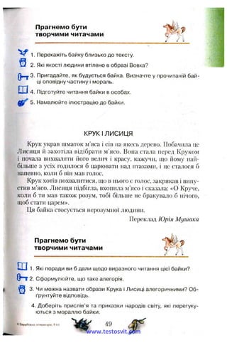 Прагнемо бути
творчими читачами
1. Перекажіть байку близько до тексту.
^ 2. Які якості людини втілено в образі Вовка?
3. Пригадайте, як будується байка. Визначте у прочитаній бай­
ці оповідну частину і мораль.
Ш4. Підготуйте читання байки в особах.
5. Намалюйте ілюстрацію до байки.
КРУК І ЛИСИЦЯ
Крук украв шматок м’яса і сів на якесь дерево. Побачила це
Лисиця й захотіла відібрати м’ясо. Вона стала перед Круком
і почала вихваляти його велич і красу, кажучи, що йому най­
більше з усіх годилося б царювати над птахами, і це сталося б
напевно, коли б він мав голос.
Крук хотів похвалитися, що в нього є голос, закрякав і випу­
стив м’ясо. Лисиця підбігла, вхопила м’ясо і сказала: «О Круче,
коли б ти мав також розум, тобі більше не бракувало б нічого,
щоб стати царем».
Ця байка стосується нерозумної людини.
Переклад Юрія Мушака
Прагнемо бути
творчими читачами
Ш 1. Які поради ви б дали щодо виразного читання цієї байки?
(Ьт 2. Сформулюйте, що таке алегорія.
3. Чи можна назвати образи Крука і Лисиці алегоричними? Об­
ґрунтуйте відповідь.
4. Доберіть прислів’я та приказки народів світу, які перегуку­
ються з мораллю байки.
4 Згірубіжна літературе, 6 кл.
www.testosvit.com
 