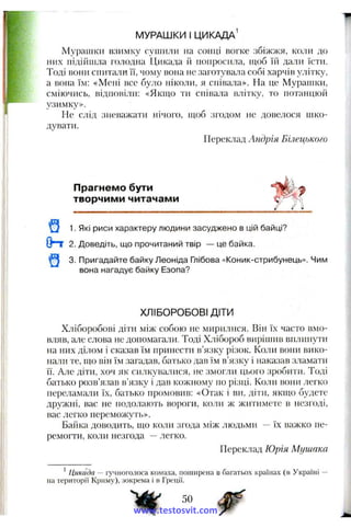МУРАШКИ I ЦИКАДА^
Мурашки взимку сушили на сонці вогке збіжжя, коли до
них підійшла голодна Цикада й попросила, пшб їй дали їсти.
Тоді вони спитали її, чому вона не заготува^іа собі харчів улітку,
а вона їм: «Мені все було ніколи, я сніва.ла». На це Мурапіки,
сміючись, відповіли: «Якшо ти співала влітку, то потанцюй
узимку».
Не слід зневажати нічого, піоб згодом не довелося шко­
дувати.
Переклад Андрія Бічецького
Прагнемо бути
творчими читачами
^ 1. Які риси характеру людини засуджено в цій байці?
Опт 2. Доведіть, ш,о прочитаний твір — це байка.
^ 3. Пригадайте байку Леоніда Глібова «Коник-стрибунець». Чим
вона нагадує байку Езопа?
ХЛІБОРОБОВІ ДІТИ
Хліборобові діти між собою не мирилися. Він їх часто вмо­
вляв, але слова не допомагати. Тоді Хлібороб вирішив вплинути
на них ділом і сказав їм принести в’язку різок. Коли вони вико­
нали те, оіо він їм загадав, батько дав їм в’язку і наказав зламати
її. Але діти, хоч як силкувалися, не змогли цього зробити. Тоді
батько розв’яізав в’язку і дав кожному по різці. Коли вони легко
переламали їх, батько промовив: «Отак і ви, діти, якщо будете
ді)ужні, вас не подолають вороги, коли ж житимете в незгоді,
вас легко переможуть».
Байка доводить, т о коли згода між людьми -- їх важко пе­
ремогти, коли незгода —легко.
Переклад Юрія Мушака
^ Цикада — іунноголоса комаха, поширена в багатьох країнах (в Україні
па території Криму), зокрема і в Греції.
50 ^
www.testosvit.com
 