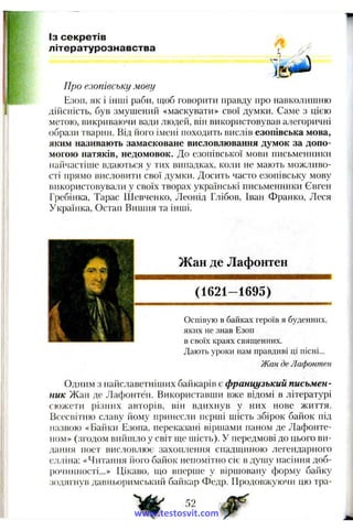 Із секретів
літературознавства , /,>
Про езопівську мову
Е:юп, як і інші раби, щоб говорити правду про навколишню
дііісність, був змушений «маскувати» свої думки. Саме з цією
метою, викриваючи вади людей, він використовував алегоричні
образи тварин. Від його імені походить вислів езопівська мова,
яким називають замасковане висловлювання думок за допо­
могою натяків, недомовок. До езопівської мови письменники
найчастіше вдаються у тих випадках, коли не мають можливо­
сті прямо висловити свої думки. Досить часто езопівську мову
використовува.'ні у своїх творах українські нисьменники Євген
Гребінка, Тарас Шевченко, Леонід Глібов, Іван Франко, Леся
Українка, Остап Вишня та інші.
Жан де Лафонтен
(1621-1695)
Оспівую в байках героїв я буденних,
яких не знав Езоп
в своїх краях священних.
Дають уроки нам правдиві ці пісні...
Жан де Лафонтен
Одним з найславетніипіх байкарів є французький письмен­
ник Жан де Лафонтен. Використавши вже відомі в літературі
сюжети різних авторів, він вдихнув у них нове життя.
Всесвітню славу йому принесли перші шість збірок байок під
назвою «Байки Езопа, переказані віршами паном де Лафонте-
но.м» (згодом вийшло у світ ще шість). У передмові до цього ви­
дання поет висловлює захоплення спадщиною легендарного
елліна: «Читання його байок непомітно сіє в душу насіння доб-
іючинності...» Цікаво, що вперше у віршоваиу форму байку
зодягнув давньоримський байкар Федр. Продовжуючи цю тра­
52 ^www.testosvit.com
 
