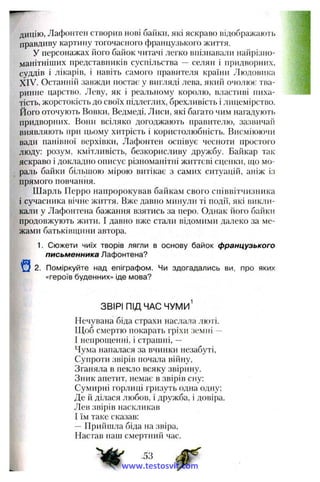 дицію, Лафонтен створив нові байки, які яскраво відображають
правдиву картину тогочасного французького життя.
У персонажах його байок читачі легко впізнавали найрізно­
манітніших представників суспільства ~ селян і придворних,
суддів і лікарів, і навіть самого правителя країни Людовика
XIV. Останній завжди постає у вигляді лева, який очолює тва­
ринне царство. Леву, як і реальному королю, властиві пиха­
тість, жорстокість до своїх підлеглих, брехливість і лицемірство,
його оточують Вовки, Ведмеді, Лиси, які багато чим нагадують
придворних. Вони всіляко догоджають правителю, зазвичай
виявляють при цьому хитрість і користолюбність. Висміюючи
вади панівної верхівки, Лафонтен оспівує чесноти простого
люду: розум, кмітливість, безкорисливу дружбу. Байкар так
яскраво і докладно описує різноманітні життєві сценки, що мо-
рачь байки більшою мірою витікає з самих ситуацій, аніж із
прямого повчання.
Шарль Перро напророкував байкам свого співвітчизника
і сучасника вічне життя. Вже давно минули ті події, які викли­
кали у Лафонтена бажання взятись за перо. Однак його байки
продовжують жити. І давно вже стали відомими далеко за ме­
жами батьківщини автора.
1. Сюжети чиїх творів лягли в основу байок французького
письменника Лафонтена?
2. Поміркуйте над епіграфом. Чи здогадались ви, про яких
«героїв буденних» іде мова?
ЗВІРІ ПІД ЧАС ЧУМИ^
Нечувана біда страхи наслала люті.
Щоб смертю покарать гріхи земїгі —
І непрощенні, і страипіі, —
Чума напалася за вчинки незабуті.
Супроти звірів почала війну.
Зганяла в пекло всяку звірину.
Зник апетит, немає в звірів сну:
Сумирні горлиці гризуть одна одну;
Де й ділася любов, і дружба, і довіра.
Лев звірів наскликав
І їм таке сказав:
—Прийшла біда на звіра,
Настав наш смертний час.
J3
www.testosvit.com
 