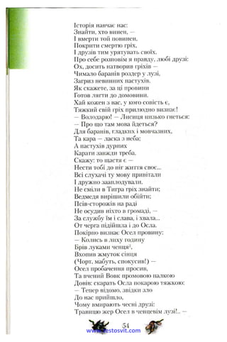 *:
Історія навчає нас:
Знайти, хто винен, —
І вмерти той повинен.
Покрити смертю гріх,
І друзів тим урятувать своїх.
Про себе розповім я правду, любі друзі:
Ох, досить натворив гріхів —
Чимало баранів роздер у лузі,
Загриз невиніиїх пастухів.
Як скажете, за ці провини
Готов лягти до домовини.
Хай колсен з вас, у кого совість є,
Тяжкий свій гріх прилюдно визнає!
- Володарю! —Лисиця низько гнеться;
Про що там мова йдеться?
Для баранів, гладких і мовчазних,
Та кара —ласка з неба;
А пастухів дурних
Карати завжди треба.
Скалсу: то щастя є —
Нести тобі до ніг життя своє...
Всі слухачі ту мову привітали
І дружно зааплодували.
Не сміли в Тигра гріх знайти;
Ведмедя виріщили обійти;
Псів-сторожів на раді
Не осудив ніхто в громаді, —
За слул<бу їм і слава, і хвала...
От черга підійшла і до Осла.
Покірно визнає Осел провину:
- Колись в лиху годину
Брів луками ченця^.
Вхопив жмуток сінця
(Чорт, мабуть, спокусив!) —
Осе.т пробачення просив.
Та вчений Вовк промовою палкою
Довів; скарать Осла покарою тяжкою;
- Тепер відомо, звідки зло
До нас приіішло,
Чому вмирають чесні друзі:
Травицю жер Осел в ченцеві.м лузі!.. —
54
www.testosvit.com
 