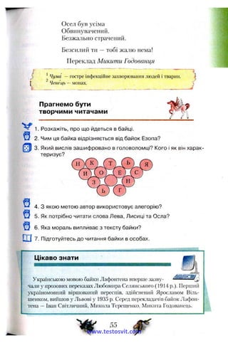 Осел був усіма
Обвиїіувачеиий.
Безжально страчений.
Безсилий ти —тобі жалю нема!
Переклад Микити Годованця
> Чума — гостре інфекційне захворювання людей і тварин.
Ченецъ — монах.
J
Прагнемо бути
творчими читачами
1. Розкажіть, про що йдеться в байці.
2. Чим ця байка відрізняється від байок Езопа?
3. Який вислів зашифровано в головоломці? Кого і як він харак­
теризує?
4. З якою метою автор використовує алегорію?
5. Як потрібно читати слова Лева, Лисиці та Осла?
6. Яка мораль випливає з тексту байки?
ш7. Підготуйтесь до читання байки в особах.
Цікаво знати
V-Українською мовою байки Лафонтена вперше зазву­
чали у прозових переказах Любомира Селянського (1914р.). Перший
україномовний віршований переспів, здійснений Ярославом Ві.яь-
шенком, вийшов у Львові у 1935 р. Серед перекладачів баіюк Лафон­
тена —Іван Світличний, Микола Терепіенко, Микита Годованець.
www.testosvit.com
 