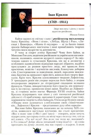 Іван Крилов
(1769-1844)
Звірі мислять і діють у нього
надто по-російськи.
Микола Гоголь
Байки принесли світову славу і російському письменнику
Івану Крилову. «Вовк і ягня», «Лебідь, Щука і Рак», «Ли­
сиця і Виноград», «Мавпа й окуляри» — ці та багато інших
зразків байкарського мистецтва і нині приваблюють творчих
читачів своєю мудрістю та дотепністю.
У чому ж секрет успіху Крилова? Чому його байки, за
Миколою Гоголем, видатним російським та українським письмен­
ником, називають «книгою мудрості самого народу»? За свід­
ченням одного із сучасників Крилова, він ще в дитинстві з
особливим задоволенням відвідував народні зібрання, жадібно
прислухався до розмов простого люду, які вражали його
простотою, ясністю і влучністю висловів, блискучим добором
слів. Спостереження за поведінкою людей, народним мовлен­
ням, багатим на приказки і прислів’я, живили його творчу фан­
тазію. Крім того, Крилов захоплювався творами Лафонтена.
У тринадцять років він упериіе переклав його байку, а згодом
неодноразоію звертався до літературної спадщини великого
<})ранцуза. Однак, використовуючи і'іого сюжети, він переказу­
вав їх по-своєму, привносив певні зміїні. Подібно до Лафонте­
на, зі сторінок якого постає Франція XVIII століття, байки
Крилова відкривають нам вікно у світ тогочасної російської
дійсності з її проблемами, звичаями й характерами. Саме тому,
порівнюючи творчість обох баіікарів, Олександр Пушкін ітсав;
«Обидва вони залишаться улюбленцями своїх співвітчизни­
ків... Лафоггген і Крилов - представпики духу обох народів».
Вислови байок Крилогіа, написаних ще па початку XIX сто­
ліття, виявилися настільки влучними, що ста.'іи крилатими.
«Воз и ihjHic там» («Віз і досі там») — говорять, коли хочуть
підкреслити, що справа стоїть па місці через незгоду тих, хто за
неї взявся. «Ты всё пела? 3r<j дело: гак поди же, попляши!»
(«Ти cniBiLia? Добре дбала; потанцюй тепер піди!») - - ці слова
приходять tia думку людині, яка має справу з ледарем. А коли
W
56
www.testosvit.com
 