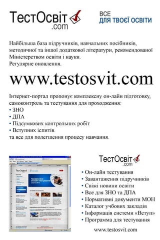 ЬІ І <$> ДЛЯ ТВОЄЇ ОСВІТИ
.сот
Найбільша база підручників, навчальних посібників,
методичної та іншої додаткової літератури, рекомендованої
Міністерством освіти і науки.
Регулярне оновлення.
уу¥.ІЄ5Іозуіі:.сот
Інтернет-портал пропонує комплексну он-лайн підготовку,
самоконтроль та тестування для проходження:
•ЗНО
• ДПА
• Підсумкових контрольних робіт
• Вступних іспитів
та все для полегшення процесу навчання.
и Иібргявог | | ТестО<шт.соп
ТестОсвіт^ ДЛЯТВОЄЇОСВІТИ
КАТЕГОРІЇ
$ЦРР0КТ®ІЕ5Т08УІГ.С0М
ТестОсвіт^.сот
• Он-лайн тестування
• Завантаження підручників
• Свіжі новини освіти
• Все для ЗНО та ДПА
• Нормативні документи МОН
• Каталог учбових закладів
• Інформація системи «Вступ»
• Программа для тестування
лл^т.1;е8І;о8УІісот
 