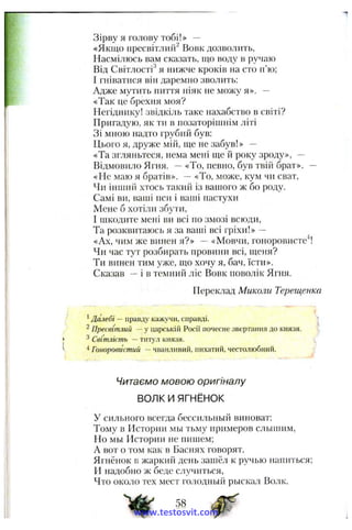 Зірву я голову тобі!» —
«Якщо пресвітлий^ Вовк дозволить,
Насмілюсь вам сказать, що воду в ручаю
Від Світлості^ я нижче кроків на сто п’ю;
І гніватися він даремно зволить:
Адже мутить ниття ніяк не можу я». --
«Так це брехня моя?
Негіднику! звідкіль таке нахабство в світі?
Пригадую, як ти в позаторішнім літі
Зі мною надто грубий був:
Цього я, друже мій, ще не забув!» —
«Та згляньтеся, нема мені ще й року зроду», —
Відмовило Ягня. — «То, певно, був твій брат». —
«Не маю я братів». —«То, може, кум чи сват.
Чи інший хтось такий із вашого ж бо роду.
Самі ви, ваші пси і ваші пастухи
Мене б хотіли збути,
І шкодите мені ви всі по змозі всюди,
Та розквитаюсь я за ваші всі гріхи!» —
«Ах, чим же винен я?» —«Мовчи, гоноровисте^!
Чи час тут розбирать провини всі, щеня?
Ти винен тим уже, що хочу я, бач, їсти».
Сказав —і в темний ліс Вовк поволік Ягня.
Переклад Миколи Терещенка
^Далебі — правду кажучи, справді. |
^ Пресвітлий — у царській Росії почесне звертання до князя. і.
З Світлість —tHxy.4 князя.
Гоноровистий —чванлнвий, пихатий, честолюбний.
Читаємо мовою оригіналу
ВОЛК И ЯГНЁНОК
У сильного всегда бессильный виноват:
Тому в Истории мы тьму примеров слышим,
Но мы Истории не пишем;
А вот о том как в Баснях говорят.
Ягнёнок в жаркий день зашёл к ручью напиться;
И надобно ж беде случиться.
Что около тех мест голодный рыскал Волк.
58
www.testosvit.com
 