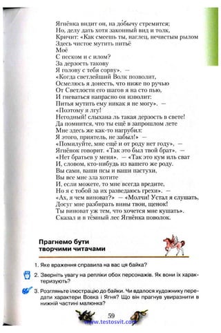 Ягнёнка видит он, на добычу стремится;
Но, делу дать хотя законный вид и толк.
Кричит: «Как смеешь ты, наглец, нечистым рылом
Здесь чистое мутить питьё
Моё
С песком и с илом?
За дерзость такову
Я голову с тебя сорву». —
«Когда светлейший Волк позволит.
Осмелюсь я донесть, что ниже по ручью
От Светлости его шагов я на сто пью,
И гневаться напрасно он изволит:
Питья мутить ему никак я не могу». —
«Поэтому я лгу!
Негодный! слыхана ль такая дерзость в свете!
Да помнится, что ты ещё в запрошлом лете
Мне здесь же как-то нагрубил:
Я этого, приятель, не забыл!» —
«Помилуйте, мне еш,ё и от роду нет году», —
Ягнёнок говорит. «Так это был твой брат». —
«Нет братьев у меня». —«Так это кум иль сват
И, словом, кто-нибудь из вашего же роду.
Вы сами, ваши псы и ваши пастухи.
Вы все мне зла хотите
И, если можете, то мне всегда вредите,
Но я с тобой за их разведаюсь грехи». —
«Ах, я чем виноват?» —«Молчи! Устал я слушать.
Досуг мне разбирать вины твои, щенок!
Ты виноват уж тем, что хочется мне кушать».
Сказал и в тёмный лес Ягнёнка поволок.
Прагнемо бути
творчими читачами
1. Яке враження справила на вас ця байка?
2. Зверніть увагу на репліки обох персонажів. Як вони їх харак­
теризують?
3. Розгляньте ілюстрацію до байки. Чи вдалося художнику пере­
дати характери Вовка і Ягня? Що він прагнув увиразнити в
нижній частині малюнка?
59
www.testosvit.com
 