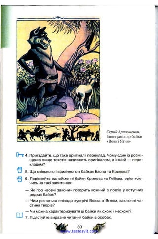 Сергій Артюшенко.
Ілюстрація до байки
«Вовк і Ягня»
О пг 4. Пригадайте, що таке оригінал і переклад. Чому один із розмі­
щених вище текстів називають оригіналом, а інший — пере­
кладом?
5. Що спільного і відмінного в байках Езопа та Крилова?
Q 6.
Ш
Порівняйте однойменні байки Крилова та Глібова, орієнтую­
чись на такі запитання:
- Як про «вовчі закони» говорить кожний з поетів у вступних
рядках байок?
- Чим різняться епізоди зустрічі Вовка з Ягням, заключні ча­
стини творів?
- Чи можна характеризувати ці байки як схожі і несхожі?
Підготуйте виразне читання байки в особах.
www.testosvit.com
 