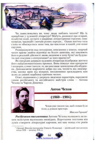 Чи замислювались ви, чому люди люблять читати? Що їх
приваблює у художній літературі? Мабуть, розповіді про яскраві,
незабутні події, зустрічі з цікавими літературними героями, опис
природи, традицій і звичаїв різних народів... Однак магічна сила
слова не обмежується лише тим, що викликає в нашій уяві певні
картини.
Розмірковуючи над ситуаціями, описаними у книгах, творчий
читач прагне знайти відповіді на безліч запитань, які хвилюють
його в реа.аьній дійсності: якою людиною я хочу бути? як будува­
ти свої стосунки з оточуючими? до чого прагнути?
Як своєрідне дзеркало художня література відображає життя в
його найрізноманітніших проявах. Вона показує нам прекрасне
і потворне, сумне і веселе, те, що викликає захоплення або обурен­
ня. Допомагаючи відрізнити добро від зла, чесність від лицемір­
ства, високу мрію від мізерної, письменники прокладають нам
шлях до уявної скарбниці одвічних чеснот.
Отже, подивимось у дзеркала людських характерів, народжені
уявою російського та англійського майстрів слова — Антона
Чехова та Чарлза Діккенса.
Антон Чехов
(1860-1904)
Чехов уміє писати так, щоб словам було
тісно, а думкам просторо.
Максим Горький^
Російського письменника Антона Чехова називають вели­
ким майстром маленьких оповідань. Короткими текстами він
зумів створити літературні картини, які вже понад сто років
^Горький Максіш (псевдонім Олексія Пешкова) —російський письменник
кінця XIX -- початку XX ст.
4 ^ 64 ^
www.testosvit.com
 