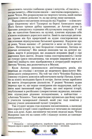 захоплюють читачів глибиною думок і почуттів. «Стислість —
сестра таланту», «Мистецтво писати —мистецтво скорочувати», —
казав Чехов. Він розраховував на творчого читача, який своїми
розумом і уявою домалює те, на що автор лише натякнув.
Народився письменник неподалік від України —в невелич­
кому південному місті Таганрозі на березі Азовського моря.
Його батько тримав дрібну крамницю, де Антоші разом із
братами доводилось годинами обслуговувати покупців. У той
час як однолітки бавились на вулиці, хлопчик відчував себе
в’язнем нецікавого дорослого життя. Замість насолоди дитячи­
ми іграми він був приречений на нудне спостереження за
численними відвідувачами батькової крамниці. Згадуючи про
ці роки, Чехов напише: «У дитинстві в мене не було дитин­
ства». Незважаючи на таке безрадісне становище, Антоша не
втрачав оптимізму Він завжди знаходив час на дотепні ви­
тівки, жарти й розиграші, що додавали яскравих фарб у сірі
картинки його життя. Згодом тонка спостережливість і потяг
до гумору (риси письменника, так яскраво виражені ще в ди­
тинстві) знайдуть своє відображення в літературній творчості
Антона Чехова, яка розпочнеться в Москві.
Коли Антону виповнилося дев’ятнадцять років, він
переїхав до столиці і вступив до медичного факультету Мо­
сковського університету. На той час сім’я Чехових бідувала,
і юному студенту довелося забезпечувати матір і батька, плати­
ти за освіту молодших брата й сестри. Антон почав заробляти
на життя літературною діяльністю. У родині Чехових ходив
переказ про те, що перше оповідання він надрукував, щоб ку­
пити мамі іменинний пиріг. Цікаво, що свої короткі історії,
опубліковані в російських гумористичних журналах, письмен­
ник підписував різними псевдонімами, а найчастіше —
«Антоша Чехонте». Таке жартівливе прізвисько дав йому один
з учителів таганрозької гімназії, який уже тоді помітив у
своєму учневі дивовижний талант гумориста.
Так студент-медик став відомим письменником, а написані
ним короткі історії і нині сприймаються читачами як своєрідні
ліки для душі. Адже, висміюючи численні людські вади, Чехов
відкриває нам очі на самих себе і підказує шляхи до самовдо­
сконалення.
^ Оптимізм — світосприйняття, перейняте бадьорістю, життєрадісністю,
твердою вірою в краще майбутнє, вуспіх; протилежне —песимізм.
5 Зарубіжна література., 6 к л . 65
www.testosvit.com
 