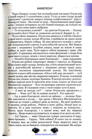 ХАМЕЛЕОН^
Через базарну площу йде поліцейський наглядач Очумєлов
у новій шинелі і з клуночком у руці. Услід за ним ступає рудий
городовик^ з решетом, вщерть повним конфіскованого^ аґрусу.
Навкруги тиша... На площі ні душі... Повідчинювані двері крам­
ниць і шинків позирають на світ божий похмуро, як голодні па­
щі, коло них нема навіть жебраків.
—То ти кусатись, клятий? —чує раптом Очумєлов. —Хлопці,
не пускайте його! Нині не дозволено кусатися! Держи! А... а!
Чути собаче вищання. Очумєлов дивиться в той бік і бачить;
з дров’яного складу купця Пічугіна, стрибаючи на трьох ногах
і озираючись, біжить собака. За ним женеться чоловік у ситце­
вій накрохмаленій сорочці й розстебнутій жилетці. Він біжить
за ним і, подавшись тулубом уперед, падає на землю й хапає
собаку за задні лапи. Чути вдруге собаче вищання і крик: «Не
пускай!» З крамниць висовуються сонні фізіономії, і скоро біля
дров’яного складу, немов з землі вирісши, збирається натовп.
—Начебто безпорядок, ваше благородіє!.. —каже городовик.
Очумєлов робить півповорот ліворз^і і простує до зборища.
Біля самих воріт складу, бачить він, стоїть вищеописаний чоло­
вік у розстебнутій жилетці і, піднявши догори праву руку,
показує натовпові закривавлений палець. На півп’яному
обличчі в нього ніби написано: «Ось я тобі дам, шельмо!» —та й
самий палець має вигляд знамення перемоги. В цьому чоловікові
Очумєлов упізнає золотаря Хрюкіна. В центрі натовпу, розчепі­
ривши передні ноги й тремтячи всім тілом, сидить на землі сам
винуватець скандалу —біле гостроморде хортеня з жовтою пля­
мою на спині. В сльозавих очах у нього вираз туги й жаху.
— З якої це нагоди тут? — питає Очумєлов, врізаючись у
натовп. —Чому тут? Це ти навіщо палець?.. Хто кричав?
—Іду я, ваше благородіє, нікого не займаю... —починає Хрю-
кін, кашляючи в кулак, —про дрова з Митрієм Митрійовичем,
і раптом це стерво з доброго дива за палець... Ви мені пробачте,
я людина, котра робоча... Робота в мене дрібна. Нехай мені за­
платять, бо я цим пальцем, може, з тиждень не поворухну...
Цього, ваше благородіє, і в законі нема, щоб від тварюки
терпіти... Якщо кожен кусатиметься, то краще й не жити на світі...
— Гм! Гаразд...— каже Очумєлов суворо, кашляючи й вору­
шачи бровами. — Гаразд... Чий собака? Я цього так не залишу.
Я покажу вам, як собак розпускати! Пора звернути увагу на
таких панів, що не бажають підкорятися постановам! Як оштра-
www.testosvit.com
 