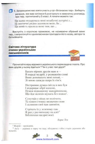 5. Запрошуємо вас взяти участь у грі «Впізнаємо твір». Виберіть
речення, яке вам хотілося б розгорнути в невеличку розповідь
про твір, прочитаний у 5 класі. А почати можете так:
Ця казка подарувала мені незабз^тні зустрічі з ...
Ці поетичиі рядки захопили мене, бо ...
Ця повість вразила мене тим, що ...
Виступіть з короткою промовою, не називаючи обраний вами
твір, і запропонуйте однокласникам пригадати його назву, автора та
батьківщину.
Світова література
очима українських
письменників
Прочитайте вірш відомого українського перекладача і поета. Про
яких друзів у ньому йдеться ? Чи є у вас такі друзі?
Багато вірних друзів маю я —
В пораді мудрій, у розважнім слові
Вони допомагать мені готові, —
Зі мною завжди щира їх сім’я.
Нестримно думка світла в них буя
І відкриває обрії казкові,
Немов відважному мандрівникові.
Що йде шляхів шукать без вожая’.
Супутців у віках не полічити,
Та кожен стежку визначив свою
І залишив свої нам заповіти.
Стрічать їх у зеленому гаю
Я раз у раз виходжу на алеї ^
Бібліотеки щедрої моєї.
Борис Тен
1 Вожай — провідник.
^ Алея — доріжка в парку чи саду, обсаджена з обох сторін деревами або
кущами.
www.testosvit.com
 