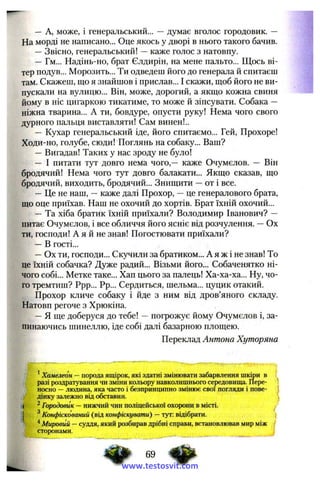 — A, може, і генеральський... — думає вголос городовик. —
На морді не написано... Оце якось у дворі в нього такого бачив.
—Звісно, генеральський! —каже голос з натовпу.
— Гм... Надінь-но, брат Єлдирін, на мене пальто... Щось ві­
тер подув... Морозить... Ти одведеш його до генерала й спитаєш
там. Скажеш, що я знайшов і прислав... І скажи, щоб його не ви­
пускали на вулицю... Він, може, дорогий, а якщо кожна свиня
йому в ніс цигаркою тикатиме, то може й зіпсувати. Собака —
ніжна тварина... А ти, бовдуре, опусти руку! Нема чого свого
дурного пальця виставляти! Сам винен!..
— Кухар генеральський іде, його спитаємо... Гей, Прохоре!
Ходи-но, голубе, сюди! Поглянь на собаку... Ваш?
—Вигадав! Таких у нас зроду не було!
— І питати тут довго нема чого,— каже Очумєлов. — Він
бродячий! Нема чого тут довго балакати... Якщо сказав, що
бродячий, виходить, бродячий... Знищити —от і все.
—Це не наш, —каже далі Прохор, —це генералового брата,
що оце приїхав. Наш не охочий до хортів. Брат їхній охочий...
— Та хіба братик їхній приїхали? Володимир Іванович? —
питає Очумєлов, і все обличчя його ясніє від розчулення. —Ох
ти, господи! А я й не знав! Погостювати приїхали?
—В гості...
—Ох ти, господи... Скучили за братиком... А я ж і не знав! То
це їхній собачка? Дуже радий... Візьми його... Собаченятко ні­
чого собі... Метке таке... Хап цього за палець! Ха-ха-ха... Ну, чо­
го тремтиш? Ррр... Рр... Сердиться, шельма... цуцик отакий.
Прохор кличе собаку і йде з ним від дров’яного складу.
Натовп регоче з Хрюкіна.
—Я ще доберуся до тебе! —погрожує йому Очумєлов і, за­
пинаючись шинеллю, іде собі далі базарною площею.
Переклад Антона Хуторяни
Хамелеон —порода ящірок, які здатні змінювати забарвлення шкіри в ,
разі роздратування чи зміни кольору навколишнього середовища. Пере- '
носно —людина, яка часто і безпринципно змінює свої погляди і пове- t
дінку залежно від обставин,
і ^Городовик —нижчий чин поліцейської охорони в місті,
j ^Конфіскований (від конфіскувати) —тут: відібрати. j
^ Мировий —суддя, який розбирав дрібні справи, встановлював мир між І
сторонами.
69
www.testosvit.com
 