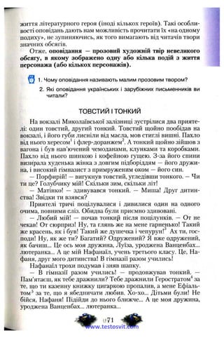 життя літературного героя (іноді кількох героїв). Такі особли­
вості оповідань дають нам можливість прочитати їх «на одному
подиху», не зупиняючись, як того вимагають від читачів твори
значних обсягів.
Отже, оповідання — прозовий художній твір невеликого
обсягу, в якому зображено одну або кілька подій з життя
персонажа (або кількох персонажів).
1. Чому оповідання називають малим прозовим твором?
2. Які оповідання українських і зарубіжних письменників ви
читали?
ТОВСТИЙ Ітонкий
На вокзалі Миколаївської залізниці зустрілися два прияте­
лі: один товстий, другий тонкий. Товстий щойно пообідав на
вокзалі, і його губи лисніли від масла, мов стиглі вишні. Пахло
від нього хересом^ і флер-доранжем^. А тонкий щойно зійшов з
вагона і був нав’ючений чемоданами, клунками та коробками.
Пахло від нього шинкою і кофейною гущею. З-за його спини
визирала худенька жінка з довгим підборіддям — його дружи­
на, і високий гімназист з примруженим оком —його син.
—Порфирій! —вигукнув товстий, угледівши тонкого. —Чи
ти це? Голубчику мій! Скільки зим, скільки літ!
— Матінко! — здивувався тонкий. — Миша! Друг дитин­
ства! Звідки ти взявся?
Приятелі тричі поцілувалися і дивилися один на одного
очима, повними сліз. Обидва були приємно здивовані.
— Любий мій! — почав тонкир після поцілунків. — От не
чекав! От сюрприз! Ну, та глянь же на мене гарненько! Такий
же красень, як і був! Такий же душечка і чепурун! Ах ти, гос­
поди! Ну, як же ти? Багатий? Одружений? Я вже одружений,
як бачиш... Це ось моя дружина, Луїза, уроджена Ванценбах...
лютеранка... А це мій Нафанаїл, учень третього класу. Це, На-
фаня, друг мого дитинства! В гімназії разом учились!
Нафанаїл трохи подумав і зняв шапку.
— В гімназії разом учились! — продовжував тонкий. —
Пам’ятаєш, як тебе дражнили? Тебе дражнили Геростратом^ за
те, що ти казенну книжку цигаркою пропалив, а мене Ефіаль-
том^ за те, що я ябедничати любив. Хо-хо... Дітьми були! Не
бійся, Нафаня! Підійди до нього ближче... А це моя дружина,
уроджена Ванценбах... лютеранка...
www.testosvit.com
 