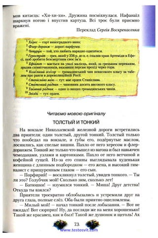 мов китаєць: «Хи-хи-хи». Дружина посміхнулася. Нафанаїл
шаркнув ногою і впустив картуза. Всі троє були приємно
вражені.
Переклад Сергія Воскрекасенка
"■к
itи
/
Читаємо мовою оригіналу
ТОЛСТЫЙ И ТОНКИЙ
На вокзале Николаевской железной дороги встретились
два приятеля; один толстый, другой тонкий. Толстый только
что пообедал на вокзале, и губы его, подёрнутые маслом,
лоснились, как спелые вишни. Пахло от него хересом и флер­
доранжем. Тонкий же только что вышел из вагона и был навьючен
чемоданами, узлами и картонками. Пахло от него ветчиной и
кофейной гущей. Из-за его спины выглядывала худенькая
женщина с длинным подбородком —его жена, и высокий гим­
назист с прищуренным глазом —его сын.
—Порфирий! —воскликнул толстый, увидев тонкого. —Ты
ли это? Голубчик мой! Сколько зим, сколько лет!
— Батюшки! — изумился тонкий. — Миша! Друг детства!
Откуда ты взялся?
Приятели троекратно облобызались и устремили друг на
друга глаза, полные слёз. Оба были приятно ошеломлены.
— Милый мой! —начал тонкий после лобызания. —Вот не
ожидал! Вот сюрприз! Ну, да погляди же на меня хорошенько!
Такой же красавец, как и был! Такой же душонок и щеголь! Ах
t Херес —сорт виноградного вина;
I ^Флер-доранж —дорогі парфуми. * ‘
^ Чепурун —той, хто любить нарядно одягатися.
^Герострат —грек, який у 356 р. до н. е. спалив храм Артеміди в Ефе-
, сі, щоб зробити безсмертним своє ім’я.
j/ ^ Ефіальт — мається на увазі малієць, який, за грецьким переказом, f
зрадив співвітчизників, вказавши персам прохід через гори.
®Колезький асесор —громадянський чин невисокого класу за табе- /
лем про ранги в дореволюційній Росії. І
^Станіслава маю —тут: має орден Станіслава.
®Статський радник —чиновник досить високого класу.
®Таємний радник —один із вищих громадянських чинів.
Звізда —тут: орден.
www.testosvit.com
 