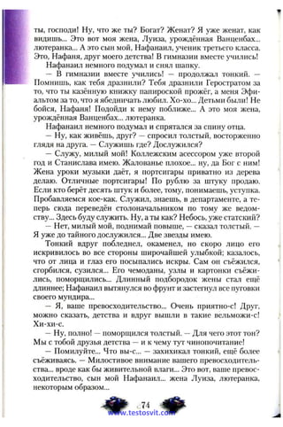 ты, господи! Ну, что же ты? Богат? Женат? Я уже женат, как
видишь... Это вот моя жена, Луиза, урождённая Ванценбах...
лютеранка... А это сын мой, Нафанаил, ученик третьего класса.
Это, Нафаня, друг моего детства! В гимназии вместе учились!
Нафанаил немного подумал и снял шапку.
— В гимназии вместе учились! — продолжал тонкий. --
Помнишь, как тебя дразнили? Тебя дразнили Геростратом за
то, что ты казённую книжку папироской прожёг, а меня Эфи-
альтом за то, что я ябедничать любил. Хо-хо... Детьми были! Не
бойся, Нафаня! Подойди к нему поближе... А это моя жена,
урождённая Ванценбах... лютеранка.
Нафанаил немного подумал и спрятался за спину отца.
— Ну, как живёшь, друг? —спросил толстый, восторженно
глядя на друга. —Служишь где? Дослужился?
— Служу, милый мой! Коллежским асессором уже второй
год и Станислава имею. Жалованье плохое... ну, да Бог с ним!
Жена уроки музыки даёт, я портсигары приватно из дерева
делаю. Отличные портсигары! По рублю за штуку продаю.
Если кто берёт десять штук и более, тому, понимаешь, уступка.
Пробавляемся кое-как. Служил, знаешь, в департаменте, а те­
перь сюда переведён столоначальником по тому же ведом­
ству... Здесь буду служить. Ну, а ты как? Небось, уже статский?
—Нет, милый мой, поднимай повыше, —сказал толстый. —
Я уже до тайного дослужился... Две звезды имею.
Тонкий вдруг побледнел, окаменел, но скоро лицо его
искривилось во все стороны широчайшей улыбкой; казалось,
что от лица и глаз его посыпались искры. Сам он съёжился,
сгорбился, сузился... Его чемоданы, узлы и картонки съёжи­
лись, поморщились... Длинный подбородок жены стал ещё
длиннее; Нафанаил вытянулся во фрунт и застегнул все пуговки
своего мундира...
— Я, ваше превосходительство... Очень приятпо-с! Друг,
можно сказать, детства и вдруг вышли в такие вельможи-с!
Хи-хи-с.
—Ну, полно! —поморщился толстый. —Для чего этот тон?
Мы с тобой друзья детства —и к чему тут чинопочитание!
— Помилуйте... Что вы-с... — захихикал тонкий, ещё более
съёживаясь. — Милостивое внимание вашего превосходитель­
ства... вроде как бы живительной влаги... Это вот, ваше превос­
ходительство, сын мой Нафанаил... жена Луиза, лютеранка,
некоторым образом...
www.testosvit.com
 