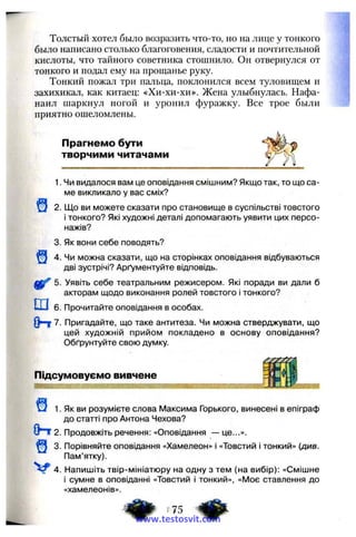Толстый хотел было возразить что-то, но на лице у тонкого
было написано столько благоговения, сладости и почтительной
кислоты, что тайного советника стошнило. Он отвернулся от
тонкого и подал ему на прощанье руку.
Тонкий пожал три пальца, поклонился всем туловищем и
захихикал, как китаец: «Хи-хи-хи». Жена улыбнулась. Нафа­
наил шаркнул ногой и уронил фуражку. Все трое были
приятно ошеломлены.
Прагнемо бути
творчими читачами
щ
1. Чи видалося вам це оповідання смішним? Якщо так, то що са­
ме викликало у вас сміх?
2. Що ви можете сказати про становище в суспільстві товстого
і тонкого? Які художні деталі допомагають уявити цих персо­
нажів?
3. Як вони себе поводять?
4. Чи можна сказати, що на сторінках оповідання відбуваються
дві зустрічі? Арґументуйте відповідь.
5. Уявіть себе театральним режисером. Які поради ви дали б
акторам щодо виконання ролей товстого і тонкого?
ш 6. Прочитайте оповідання в особах.
Опт7. Пригадайте, що таке антитеза. Чи можна стверджувати, що
цей художній прийом покладено в основу оповідання?
Обґрунтуйте свою думку.
Підсумовуємо вивчене
і1. Як ви розумієте слова Максима Горького, винесені в епіграф
до статті про Антона Чехова?
Опт2. Продовжіть речення: «Оповідання — це...».
3. Порівняйте оповідання «Хамелеон» і «Товстий і тонкий» (див.
Пам’ятку).
4. Напишіть твір-мініатюру на одну з тем (на вибір): «Смішне
і сумне в оповіданні «Товстий і тонкий», «Моє ставлення до
«хамелеонів».
^ .75 фwww.testosvit.com
 