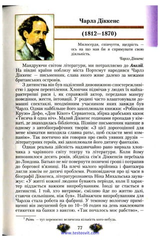 Чарлз Діккенс
(1812-1870)
Милосердя, співчуття, щедрість —
ось на що мав би я спрямувати свою
діяльність.
Чарлз Діккенс
Мандруючи світом літератури, ми потрапляємо до Англії.
На півдні країни поблизу міста Портсмут народився Чарлз
Діккенс — письменник, слава якого живе далеко за межами
британських островів.
З дитинства він був наділений дивовижною спостережливі­
стю і даром перевтілення. Хлопчик підмічав у людях їх найха­
рактерніші риси і, як справжній актор, передавав манеру
поведінки, жести, інтонації. У родині часто влаштовували до­
машні спектаклі, неодмінним учасником яких завжди був
Чарлз. Однак найбільше його захоплювали книжки: «Робінзон
Крузо» Дефо, «Дон Кіхот» Сервантеса, збірка арабських казок
«Тисяча й одна ніч». Малий Діккенс годинами пропадав у кім­
наті, де знаходилась бібліотека. Пізніше письменник напише в
одному з автобіографічних творів: «З цієї дорогоцінної для
мене кімнатки виходила славна ратьі, щоб скласти мені ком­
панію». Так поетично він говорив про своїх уявних друзів —
літературних героїв, які захоплювали його дитячу фантазію.
Однак реальна дійсність надзвичайно рано вирвала хлоп­
чика з чарівного світу театру та літератури. Коли йому
виповнилося десять років, збідніла сім’я Діккенсів переїхала
до Лондона. Батько не міг повернути позичені гроші і потрапив
до боргової в’язниці. На плечі малого мрійника і фантазера
лягли зовсім не дитячі проблеми. Розповідаючи про ці часи в
біографії Діккенса, літературознавець Ніна Михальська заува­
жує: «У житті кожної людини бувають періоди, коли і"і харак­
тер піддається важким випробуванням. Іноді це стається в
дитинстві. І той, хто витримає, сміливо йде по життю далі,
стаючи сильнішим, ніж був». Найважчим випробуванням для
Чарлза стала робота на фабриці. У темному вологому примі­
щенні він змушений був по 10—16 годин на день наклеювати
етикетки на банки з ваксою. «Так почалось моє рабство», —
^Рать — тут переносно: величезна кількість кого-небудь.
77
www.testosvit.com
 