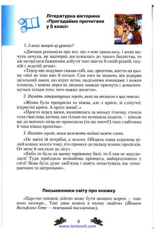 Літературна вікторина
«Пригадаймо прочитане
у 5 класі»
1. З яких творів ці уривки?
«Дівчина розповіла про все, що з нею трапилось, і коли ма­
чуха почула, як падчерка дослужилась до такого багатства, то
аж загорілася бажанням добути таке щастя й своїй рідній, гид­
кій і ледачій дочці».
«Тепер він подумки сказав собі, що, зрештою, життя на цьо­
му світі не таке вже й погане. Сам того не знаючи, він відкрив
загальний закон, що керує всіма людськими вчинками: і кожен
хлопець, і кожна доросла людина завжди прагнуть і домагати­
муться тільки того, чого важко досягти».
2. Назвіть літературних героїв, яких: ви впізнали в цих описах.
«Жінка була прекрасна та ніжна, але з криги, зі сліпучої,
іскристої криги. А проте жива!..»
«Просто перед ними, вхопившись за низьку гілочку, стояла
гола смаглява дитина, що тільки-но починала ходити, —ніколи
ще до вовчого лігва не приходила (та ще вночі!) така слабенька
й така ніжна крихітка».
3. Назвіть героїв, яким належать подані нижче слова.
«Не квіти їй потрібні, а золото. Обіцяла наша королева ці­
лий кошик золота тому, хто принесе до палацу кошик пролісків.
От мене й послали до лісу».
«Якби ти була на цьому чарівному балі, ти б там не зануди-
лася! Туди приїздила незнайома принцеса, найвродливіша у
світі! Вона була дуже люб’язна і навіть почастувала нас пома­
ранчами та цитринами».
Письменники світу про книжку
«Царство книжок дійсно може бути названо морем — таке
воно неозоре... Такі дива можна в ньому знайти» {Йоганн
Вольфганг Ґете — німецький письменник).
www.testosvit.com
 