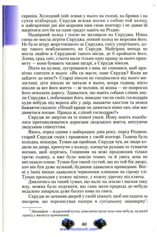 скрипів. Холодний іній лежав у нього на голові, на бровах і на
сухім підборідді. Скрудж всюди носив з собою той холод;
в найгарячіші дні він морозив ним свою контору і не давав їй
нагрітися хоч би на один градус навіть на Різдво.
Надвірний холод і тепло не впливали на Скруджа. Ніяка
спека не могла зігріти Скруджа, ніякий холод не морозив його.
Не було вітру жорстокішого за Скруджа, снігу упертішого, до­
щу такого невблаганного, як Скрудж. Найгірша негода не
могла знайти в Скруджеві такого місця, де б пройняти його.
Злива, град, сніг, сльота мали тільки одну кращу за нього прик­
мету —вони бувають часами щедрі, а Скрудж ніколи.
Ніхто на вулиці, зустрівшися з ним, не спинявся, щоб при­
вітно спитати в нього: «Як ся маєте, пане Скрудж? Коли ви
зайдете до мене?» Старці ніколи не сподівалися від нього ми­
лостині; діти ніколи не питали в нього, котра година; ніхто
ніколи за все його життя —ні чоловік, ні жінка —не попросив
його показати дорогу. Здавалося, що навіть собаки сліпих зна­
ли Скруджа і, побачивши його, швидше тягли своїх господарів
куди-небудь під ворота або у двір, махаючи хвостом та немов
бажаючи сказати: «Нехай краще не дивиться ніяке око, ніж має
дивитися погане. Правда ж, сліпий господню?»
Скрудж не звертав на те ніякої уваги. Йому навіть подоба­
лося протовплюватися дорогами людського життя, нехтуючи
людським співчуттям.
Якось, перед одним з найкращих днів року, перед Різдвом,
старий Скрудж сидів і працював у своїй конторі. Година була
холодна, похмура. Туман аж проймав. Скрудж чув, як люди хо­
дили на дворі, крекчучи з холоду, плещучи руками та тупаючи
ногами, щоб зігрітись. Годинник на вежі продзвонив тільки
третю годину, а вже було зовсім темно; та й увесь день не
виглядало сонце. Туман був такий густий, що по той бік двору,
хоч він був дуже вузький, будинки здавалися привидами. Вог­
ні у їхніх вікнах здавалися червоними плямами на сірому тлі.
Туман проходив у кожну щілину, у кожну дірочку від ключа.
Дивлячись на такий туман, що наліг на землю і нагнав таку
млу, можна було подумати, що сама мати-природа де-небудь
недалеко заварила дуже багато пива на свята.
Скрудж не зачиняв дверей у своїй кімнаті, щоб наглядати за
писарем, що переписував папери в сусідньому закамарку*.
*Закамарок — віддал ен и й куток, н евели чке м ісц е п оза ч и м -н ебудь, вузький
П рохід у як ом усь прим іщ енн і.
www.testosvit.com
 