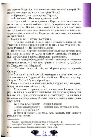 вас заради Різдва і до кінця свят матиму веселий настрій. Ба­
жаю й вам, дядечку, радісно зустріти Різдво!
— Прощавай, —сказав ще раз Скрудж.
— І щасливого Нового року бажаю вам!
— Прощавай, — знов промовив Скрудж. Але, незважаючи
на все це, племінник вийшов з хати, не нромовивщи жодного
гнівного слова. Він зупинився коло вхідних дверей, щоб поба­
жати й Писарєві щасливих свят, той, хоч уже мало не зовсім за­
мерз, але був тепліший від Скруджа, від щирого серця відповів
на привітання.
Почувши це, Скрудж пробубонів:
— Оце ще чоловік! Писар, бере п’ятнадцять шилінгів' на
тиждень, з жінкою й цілою сім’єю на шиї, а теж дума про «ра­
дісне Різдво»! Ні! Це божевільні люди!
Випустивши Скруджевого племінника, писар впустив двох
інших панів, поважних і дуже приємних на вигляд. Вони підій­
шли до Скруджа з паперами в руках і вклонилися.
—Чи це контора Скруджа й Марлея? —почав один, глянувши
у якийсь список. —З ким маю приємність говорити, з доброді­
єм Скруджем чи з Марлеєм?
— Сьогодні якраз сім літ, як Марлей умер, — відповів
Скрудж.
—Ми певні, що ви будете його щедрим наступником, —ска­
зав пан, подаючи Скруджеві підписний лист. Він сказав правду:
Скрудж і Марлей були дві рідні душі.
Почувши зловісне слово «щедрий», Скрудж насупив брови,
покрутив головою і віддав папір.
—У це свято, —провадив далі пан, подаючи Скруджеві пе­
ро, —більше ніж колрг хотілося б купити деякого припасу для
бідних; вони дуже страждають від цього холоду. Тисячі людей
не мають найпотрібнішого! Сотні тисяч не мають найменших
зручностей.
—Хіба вже нема тюрем? —спитав Скрудж.
—Тюрем занадто багато, —відповів пан, опускаючи перо.
—А робочі доми^ ще є?
— Я хотів би сказати, що нема. Але, на жаль, вони занадто
ретельно працюють.
' Шилінг — англійська монета, що була в обігу до 1971 р.
^Робочі (робітні) доми —в Англії XVI—XIX ст. притулки з надзвичайно важ­
кими умовами праці іі життя для бідняків і їхніх дітей.
83 ^
www.testosvit.com
 