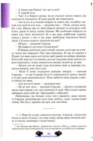 —A Закон про бідних’ все ще в силі?
—У повній силі.
— Так! А я боявся; думав, чи не сталося чогось такого, що
спинило їх діяльність. Я дуже радий, що помилився.
—Але ж усі ці установи навряд чи дають їжу, потрібну лю­
дові для душі й для тіла, —відповів пан. Отже, кілька чоло­
вік з нас дбають про те, щоб зібрати грошей та купувати хліб,
м’ясо, дрова й теплу одежу бідним. Ми особливо вибрали це
свято для своєї діяльності, бо в цю пору найбільше допікає
нужда і разом з тим в цю пору найбільше бавляться багаті
люди. Скільки скажете записати від вас?
—Нічого, —відповів Скрудж.
—Ви бажаєте зостатися невідомим?
—Я бажаю, іцоб мені дали спокій, панове, коли вже ви хоче­
те знати моє бажання. Оце моя відповідь. Я сам ие граюся в
Різдво і не маю таких достатків, щоб давати на забави лінивим.
Я від себе даю на ті установи, що оце згадував; вони досить до­
рого коштують, і кому доводиться погано, нехай іде до них.
— Багато хто не може туди вступити; інші ж швидше зго­
дяться вмерти, ніж піти туди.
— Коли б вони згодилися швидше вмерти, — одказав
Скрудж, —то ще й краще було б: поменшало б трохи людей,
а то вже дуже намножилося!.. Втім, вибачте мені, панове, я цьо­
го нічого не знаю.
—Але могли б знати, —зауважив пан.
—Це не моє діло, ~ відповів Скрудж. —Досить чоловікові
знати свої справи і не слід мішатися в чужі. Мої власні справи
займають увесь мій час. Прощавайте, добродію!
Побачивши, що більше нема чого говорити, пани пішли.
А Скрудж продовжував далі свою роботу, дуже задоволений
собою. Він був у кращім настрої, ніж звичайно.
<...> Пора було вже замикати контору. Скрудж з неохотою
встав зі свого стільця, і по тому знаку писар зразу погасив свіч­
ку в своєму закамарку і надів шапку.
’ За «Законом про бідних», прийнятим в Англії в 1834 p., у робочі доми без
добровільної згоди поміщалися всі, хто не мав житла та засобів для існування.
www.testosvit.com
 
