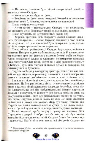 — Ви, певне, захочете бути вільні завтра цілий день? — '.f|
запитав у нього Скрудж.
—Коли це для вас буде вигідно...
—Зовсім не вигідно і це не по правді. Коли б я не додав вам
півкрони, то ви б, напевне, сказали, що я вас кривджу?
Писар покірно усміхнувся.
— А тим часом, -- провадив далі Скрудж, — ви не думаєте,
що кривдите мене, бо я плачу гроші за цілий день даремно.
Писар зауважив, що це трапляється раз на рік.
— Хороша причина, щоб обкрадати людей кожного двад­
цять п’ятого грудня’, —сказав Скрудж, защіпаючи своє пальто
під саму шию. — Ну та вже нехай буде завтра ваш день, але за­
те післязавтра приходьте якомога раніше.
Писар обіцяв прийти рапо, і Скрудж, буркочучи, вийшов з
контори. Писар швидко, як блискавка, замкнув її, краще замо­
тав хустину круг шиї (пальта у нього не було) і побіг по Корн-
гіллю, ковзаючися слідом за хлопцями по замерзлих калюжах
і так святкуючи Свят-вечір. Потім він з усієї сили побіг додому
в Кемден-Таун, щоб гратися зі своїми дітьми в піжмурки, бо
світити у них не було чим.
Скрудж пообідав у похмурому трактирі, там, де він мав зви­
чай завжди обідати, перечитав усі часописи, в кінці вечора вті­
шався в товаристві своїх банкових книжок, а потім пішов спати.
Він жив у тій домівці, що колись належала його покійному
товаришу. Це був ряд темних кімнат у здоровенному домі, що
стояв у самому кінці маленького двора, де йому було дуже тіс­
но. Здавалося, що цей дім, як був маленький і грався з другими
домами в піжмурки, то й забіг у цей двір, а потім не знав, як
йому звідти вийти. Тепер цей дім був такий старий та понурий,
що, окрім Скруджа, ніхто в ньому не жив. Усі інші квартири
наймалися в ньому для контор. Двір був такий темний, що
Скрудж хоч і звик до нього, а все ж мусив іти по ньому навпо­
мацки. Густий туман висів над старими похмурими ворітьми.
Тепер читачеві треба звернути увагу на молоток біля
Скруджевих дверей і добре запам’ятати, що він був зовсім
звичайний, лише дуже великий. Скрудж бачив його щоранку
і щовечора... Пам’ятайте теж, ідо за всі сім років Скрудж не
’ Католицьке Різдво, на відміну від православного і греко-католинького,
святкується 25 грудня.
www.testosvit.com
 