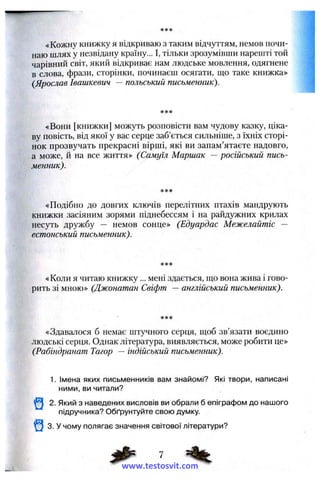 «Кожну книжку я відкриваю з таким відчуттям, немов почи­
наю шлях у незвідану країну... І, тільки зрозумівши нарешті той
чарівний світ, який відкриває нам людське мовлення, одягнене
в слова, фрази, сторінки, починаєш осягати, що таке книжка»
{Ярослав Івашкевич —польський письменник).
«Вони [книжки] можуть розповісти вам чудову казку, ціка­
ву повість, від якої у вас серце заб’ється сильніше, з їхніх сторі­
нок прозвучать прекрасні вірші, які ви запам’ятаєте надовго,
а може, й на все життя» (Самуїл Маршак — російський пись­
менник).
«Подібно до довгих ключів перелітних птахів мандрують
книжки засіяним зорями піднебессям і на райдужних крилах
несуть дружбу — немов сонце» (Едуардас Межелайтіс —
естонський письменник).
«Коли я читаю книжку... мені здається, ш;о вона жива і гово­
рить зі мною» (Джонатан Свіфт —англійський письменник).
«Здавалося б немає штучного серця, ш:об зв’язати воєдино
людські серця. Однак література, виявляється, може робити це»
(Рабіндранат Тагор — індійський письменник).
1. Імена яких письменників вам знайомі? Які твори, написані
ними, ви читали?
іШ 2. Який з наведених висловів ви обрали б епіграфом до нашого
підручника? Обґрунтуйте свою думку.
^ 3. У чому полягає значення світової літератури?
www.testosvit.com
 
