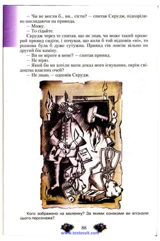 — Чи не могли б... ви... сісти? —спитав Скрудж, підозріли­
во поглядаючи на привида.
— Можу.
—То сідайте.
Скрудж через те спитав, що не знав, чи може такий прозо­
рий привид сидіти, і почував, що коли б той відповів «ні», то
розмова була б дуже сутужна. Привид сів зовсім вільно по
другий бік каміну.
—Ви не вірите в мене? —спитав привид.
—Не вірю.
—Який би ви хотіли мати доказ мого існування, окрім сві­
доцтва власних очей?
— Не знаю, —одповів Скрудж.
Кого зображено на малюнку? За якими ознаками ви впізнали
цього персонажа?
88
www.testosvit.com
 