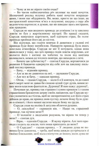 — Чому ж ви не вірите своїм очам?
— Бо часом найнезначніша річ впливає на наші почуття.
Незначний розлад шлунку робить наші почуття неправди­
вими, і вони нас обдурюють. Ви, може, просто не що інше, як
нестравлепий шматочок м’яса в шлункові, шкурка з сиру або
недопечена картопля; я думаю, що ви швидше щось нестравне,
ніж правдиве.
Скрудж не мав жодного приводу до усмішок і в ту хвилину
зовсім не був у жартівливому настрої. По правді сказати,
Скрудж намагався жартувати, щоб одігнати страх, бо голос
привида проймав його аж до кісток.
Він відчував, що сидіти мовчки й дивитися у скляні очі
привида буде йому погибеллю. Навкруги привида була якась
пекельна атмосфера. Скрудж не міг її почувати, однак вона
виявлялася у тому, що хоч привид сидів зовсім нерухомо, але
волосся його і китиці на чоботях та поли від каптана
коливалися, немов од теплого повітря, що виходило з печі.
—Бачите цю зубочистку? - спитав Скрудж, вертаючися до
розмови й бажаючи одвернути від себе хоч на хвилину пиль­
ний погляд привида.
— Бачу, —відповів привид.
—Але ж ви не дивитеся на неї, —зауважив Скрудж.
—Але все ж бачу, —одказав привид.
—Отож, —сказав Скрудж, —коли б я її ковтнув, то до самої
моєї смерті мені не давав би спокою цілий гурт духів, вимисле­
них моєю власною фантазією. Дурниці! Я вам кажу: дурниці!..
Почувши це, привид так страшно і сумно крикнув і з таким
страшенним брязкотом затряс своїм ланцюгом, що Скрудж му­
сив ухопитися за стілець, щоб не знепритомніти; але його страх
дійшов до краю, як привид зняв хустку, неначе йому було душ­
но в кімнаті, і його нижні щелепи впали йому на груди.
Скрудж упав на коліна й затулив обличчя руками.
— О, змилуйся! — скрикнув він. — Нащо ти, страшний
привиде, так мучиш мене?!
— О чоловіче з людським розумом, чи вірипі ти тепер у
мене? —спитав дух.
—Вірю, —одповів Скрудж. —я мушу вірити. Але чого при­
види сходять па землю, чого вони приходять до мене?
— о Скрудже! — сказав привид. — У .людини душа не по­
винна бути за.мкнена, —треба, щоб вона завжди зустрічалася зі
своїми близькими, щоб мала співчуття до іиппіх; коли душа не
www.testosvit.com
 