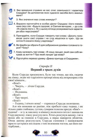 2. Яке враження справив на вас опис зовнішності і характеру
Скруджа? За допомогою яких художніх засобів його змальо­
вано?
3. Яке значення має слово жмикрут?
ш 4. Виразно прочитайте в особах діалог Скруджа і його племін­
ника (від слів; «Будьте здорові, зі Святим вечором...» до слів:
«Я славлю його»). Як у цьому епізоді розкриваються характе­
ри обох персонажів?
5. Пригадайте, коли Скрудж говорить такі слова: «Досить чоло­
вікові знати свої справи і не слід мішатися в чужі». Що ви
хотіли б сказати йому у відповідь?
6. Які фарби ви обрали б для зображення домівки головного ге­
роя? Чому?
7. Кому належать такі слова: «Я ношу ланцюг, який сам собі ви­
кував за життя»? Про який ланцюг іде мова?
8. Підготуйте переказ уривку «Дивна пригода зі Скруджем».
Строфа II
Перший з трьох духів
Коли Скрудж прокинувся, було так темно, що він, сидячи
на ліжку, ледве міг одрізнити прозорі вікна від непрозорих стін
своєї кімнати...
«Бом!»
—Чверть, —лічив Скрудж.
«Бом!»
~ Половина.
«Бом!»
—Три чверті.
«Бом!»
—Година, і нічого нема! —скрикнув Скрудж полегшено.
Але він вимовив це раніше, ніж пробило саму годину, і як
тільки дзвін глибоким, густим, суворим голосом прогув: «бом!» —
година! —в ту ж хвилину в кімнату полилося світло і запона на
Скруджевому ліжку розсунулася. Хтось розсунув запону, і не в
ногах або за спиною в Скруджа, а якраз навпроти обличчя.
Отож запона розсунулася, Скрудж схопився і напівлежачи
просто зустрівся поглядом з тим неземним гостем, що його по­
турбував...
www.testosvit.com
 