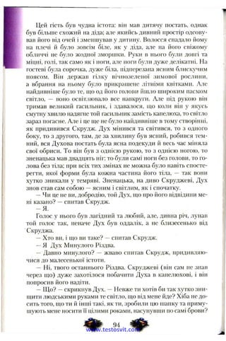 Цей гість був чудна істота: він мав дитячу постать, однак
був більше схожий на діда; але якийсь дивний простір одсову­
вав його від очей і зменшував у дитину. Волосся спадало йому
на плечі й було зовсім біле, як у діда, але па його свіжому
обличчі не було жодної зморіпки. Руки в нього були довгі та
міцні, голі, так само як і ноги, але поги були дуже делікатні. На
гостеві була сорочка, дуже біла, підперезана ясним блискучим
поясом. Він держав гілку вічнозеленої зимової рослини,
а вбрання на ньому було прикрапіепе літніми квітками. Але
пайдивніше було те, піо од його голови йшло широким пасмом
світло, — воно освітлювало все навкруги. Але під рукою він
тримав великий гасильник, і здавалося, що коли він у якусь
смутну хвилю надягне той гасильник замість капелюха, то світло
зараз погасне. Але і це ще не було пайдивніше в тому ство{)інні,
як придивився Скрудж. Дух мінився та світився, то з одного
боку, то з другого, там, де за хвилину був ясний, робився тем­
ний, вся Духова постать була ясна подекуди й весь час міііяла
свої обриси. То він був з однією рукою, то з однією ногою, то
зненацька мав двадцять ніг; то були самі ноги без голови, то го­
лова без тіла; при всіх тих змінах не можна було навіть спосте­
регти, якої форми була кожна частина його тіла, — так вони
хутко зникали у темряві. Зненацька, на диво Скруджеві, Дух
знов став сам собою —ясним і світлим, як і спочатку.
—Чи це не ви, добродію, той Дух, що про його відвідини ме­
ні казано? —снитав Скрудж.
- Я .
Голос у нього був лагідний та любий, але, дивна річ, лунав
той голос так, неначе Дух був оддалік, а не близесенько від
Скруджа.
—Хто ви, і що ви таке? —спитав Скрудж.
—Я Дух Минулого Різдва.
— Давно минулого? — жваво спитав Скрудж, придивляю-
чися до малесенької істоти.
— Ні, твого останнього Різдва. Скруджеві (він сам не знав
через що) дуже захотілося побачити Духа в капелюхові, і віїї
попросив його надіти.
—Що? —скрикнув Дух. —Невже ти хотів би так хутко зни­
щити людськими руками те світло, що від мене йде? Хіба не до­
сить того, що ти й інші такі, як ти, зробили цю шапку та приму­
шують мене носити її цілими роками, насупувпіи по самі брови?
www.testosvit.com
 