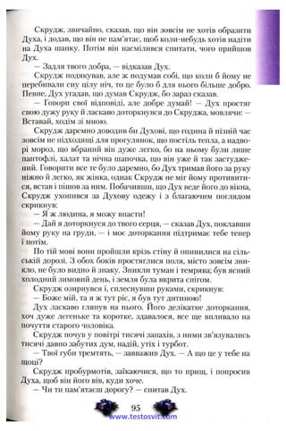 Скрудж, звичайно, сказав, що він зовсім не хотів образити
Духа, і додав, що він не пам’ятає, щоб коли-небудь хотів надіти
на Духа шанку. Потім він насмілився спитати, чого прийшов
Дух.
—Задля твого добра, —відказав Дух.
Скрудж подякував, але ж подумав собі, що коли б йому не
перебивали сну цілу ніч, то це було б для нього більше добро.
Певне, Дух угадав, що думав Скрудж, бо зараз сказав.
— Говори свої відповіді, але добре думай! — Дух простяг
свою дужу руку й ласкаво доторкнувся до Скруджа, мовлячи: —
Вставай, ходім зі мною.
Скрудж даремно доводив би Духові, що година й пізній час
зовсім не підходящі для прогулянок, що постіль тепла, а надво­
рі мороз, що вбраний він дуже легко, бо на ньому були лише
пантофлі, халат та нічна шапочка, що він уже й так застудже­
ний. Говорити все те було даремно, бо Дух тримав його за руку
ніжно й легко, як жінка, однак Скрудж не міг йому противити­
ся, встав і пішов за ним. Побачивши, що Дух веде його до вікна,
Скрудж ухопився за Духову одежу і з благаючим поглядом
скрикнув:
—Я ж людина, я можу внасти!
—Дай я доторкнуся до твого серця, —сказав Дух, поклавши
йому руку на груди, — і моє доторкання підтримає тебе тепер
і потім.
По тій мові вони пройшли крізь стіну й опинилися на сіль­
ській дорозі, з обох боків простяглися поля, місто зовсім зни­
кло, не було видно й знаку. Зникли туман і темрява; був ясний
холодний зимовий день, і земля була вкрита снігом.
Скрудж озирнувся і, сплеснувши руками, скрикнув:
—Боже мій, та я ж тут ріс, я був тут дитиною!
Дух ласкаво глянув на нього. Його делікатне доторкання,
хоч дуже легеньке та коротке, здавалося, все ще впливало на
почуття старого чоловіка.
Скрудж почув у повітрі тисячі запахів, з ними зв’язувались
тисячі давно забутих дум, надій, утіх і турбот.
—Твої губи тремтять, —завважив Дух. —А що це у тебе на
щоці?
Скрудж пробурмотів, заїкаючися, що то прищ, і попросив
Духа, щоб він його вів, куди хоче.
—Чи ти пам’ятаєш дорогу? —спитав Дух.
www.testosvit.com
 