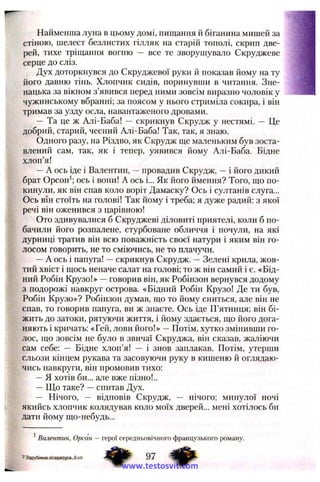 Найменша луна в цьому домі, пищання й біганина мишей за
стіною, шелест безлистих гілляк на старій тополі, скрип две­
рей, тихе тріщання вогню — все те зворушувало Скруджеве
серце до сліз.
Дух доторкнувся до Скруджевої руки й показав йому на ту
його давню тінь. Хлопчик сидів, поринувши в читання. Зне­
нацька за вікном з’явився перед ними зовсім виразно чоловік у
чужинському вбранні; за поясом у нього стриміла сокира, і він
тримав за узду осла, навантаженого дровами.
— Та це ж Алі-Баба! — скрикнув Скрудж у нестямі. — Це
добрий, старий, чесний Алі-Баба! Так, так, я знаю.
Одного разу, на Різдво, як Скрудж ще маленьким був зоста­
влений сам, так, як і тепер, уявився йому Алі-Баба. Бідне
хлоп’я!
—А ось іде і Валентин, —провадив Скрудж, —і його дикий
брат Орсон^; ось і вони! А ось і... Як його ймення? Того, що по­
кинули, як він спав коло воріт Дамаску? Ось і султанів слуга...
Ось він стоїть на голові! Так йому і треба; я дуже радий: з якої
речі він оженився з царівною!
Ото здивувалися б Скруджеві діловиті приятелі, коли б по­
бачили його розпалене, стурбоване обличчя і почули, на які
дурниці тратив він всю поважність своєї натури і яким він го­
лосом говорить, не то сміючись, не то плачучи.
—А ось і папуга! —скрикнув Скрудж. —Зелені крила, жов­
тий хвіст і щось неначе салат на голові; то ж він самий і є. «Бід­
ний Робін Крузо!» —говорив він, як Робінзон вернувся додому
з подорожі навкруг острова. «Бідний Робін Крузо! Де ти був.
Робін Крузо»? Робінзон думав, що то йому сниться, але він не
спав, то говорив папуга, ви ж знаєте. Ось іде П’ятниця; він бі­
жить до затоки, рятуючи життя, і йому здається, що його дога­
няють і кричать: «Гей, лови його!» —Потім, хутко змінивши го­
лос, що зовсім не було в звичаї Скруджа, він сказав, жаліючи
сам себе: — Бідне хлоп’я! — і знов заплакав. Потім, утерши
сльози кінцем рукава та засовуючи руку в кишеню й оглядаю­
чись навкруги, він промовив тихо:
—Я хотів би... але вже пізно!..
— Що таке? —спитав Дух.
— Нічого, — відповів Скрудж, — нічого; минулої ночі
якийсь хлопчик колядував коло моїх дверей... мені хотілось би
дати йому що-небудь...
^Валентин, Орсон — герої середньовічного французького роману.
7 Зарубіжна літеїитура. 6 кл. 97 Фwww.testosvit.com
 
