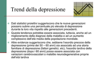Trend della depressione
 Dati statistici proiettivi suggeriscono che le nuove generazioni
possano subire una percentuale più elevata di depressione
durante la loro vita rispetto alle generazioni precedenti.
 Questa tendenza potrebbe essere associata, tuttavia, anche ad un
miglioramento della diagnosi della malattia e ad un aumento
complessivo dell’età media della popolazione mondiale.
 Altre evidenze suggeriscono che, sebbene l’esordio precoce della
depressione (prima dei 50 – 60 anni) sia associato ad una storia
familiare di depressione (fattori genetici, etc), l’esordio tardivo della
depressione (dopo i 60 anni) possa essere associata con
variazioni cerebrovascolari o malattie neurodegenerative proprie
dell’età tardiva
 