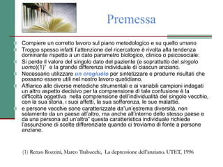 Premessa
 Compiere un corretto lavoro sul piano metodologico e su quello umano
 Troppo spesso infatti l’attenzione del ricercatore è rivolta alla tendenza
dominante rispetto a un dato parametro biologico, clinico o psicosociale:
 Si perde il valore del singolo dato del paziente (e soprattutto del singolo
uomo)(1)” e la grande differenza individuale di ciascun anziano.
 Necessario utilizzare un crogiuolo per sintetizzare e produrre risultati che
possano essere utili nel nostro lavoro quotidiano.
 Affianco alle diverse metodiche strumentali e ai variabili campioni indagati
un altro aspetto decisivo per la comprensione di tale confusione è la
difficoltà oggettiva nella comprensione dell’individualità del singolo vecchio,
con la sua storia, i suoi affetti, la sua sofferenza, le sue malattie.
 e persone vecchie sono caratterizzate da”un’estrema diversità, non
solamente da un paese all’altro, ma anche all’interno dello stesso paese e
da una persona ad un’altra” questa caratteristica individuale richiede
l’assunzione di scelte differenziate quando ci troviamo di fonte a persone
anziane.
(1) Renzo Rozzini, Marco Trabucchi, La depressione dell’anziano. UTET, 1996
 