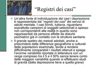 “Registri dei casi”
 Un’altra fonte di individuazione dei casi i depressione
è rappresentata dai “registri dei casi” dei servizi di
salute mentale. I casi forniti, tuttavia, riguardano
soprattutto campioni di soggetti selezionati e spesso
non corrispondenti alla realtà in quanto sono
rappresentati da persone affette da disturbi
psichiatrici già in contatto con le strutture sanitarie.
 Il grande spettro dei metodi adottati, anche a
prescindere dalle differenze geografiche e culturali
delle popolazioni esaminate, tende a rendere
difficilmente comparabili i risultati ottenuti e spiega
l’enorme variabilità riportate in letteratura con un
range compreso tra il 5 e il 50% senza tenere conto
delle maggiori variabilità quando si effettuano studi
di gravità (dalla depressione lieve a quella grave)
 