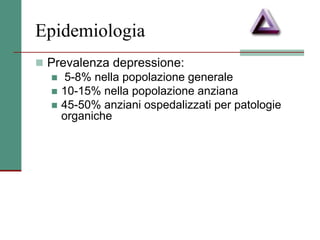 Epidemiologia
 Prevalenza depressione:
 5-8% nella popolazione generale
 10-15% nella popolazione anziana
 45-50% anziani ospedalizzati per patologie
organiche
 