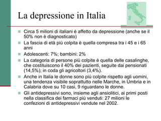 La depressione in Italia
 Circa 5 milioni di italiani è affetto da depressione (anche se il
50% non è diagnosticato)
 La fascia di età più colpita è quella compresa tra i 45 e i 65
anni
 Adolescenti: 7%; bambini: 2%
 La categoria di persone più colpite è quella delle casalinghe,
che costituiscono il 40% dei pazienti, seguite dai pensionati
(14,5%); in coda gli agricoltori (3,4%).
 Anche in Italia le donne sono più colpite rispetto agli uomini,
una tendenza visibile soprattutto nelle Marche, in Umbria e in
Calabria dove su 10 casi, 9 riguardano le donne.
 Gli antidepressivi sono, insieme agli ansiolitici, ai primi posti
nella classifica dei farmaci più venduti: 27 milioni le
confezioni di antidepressivi vendute nel 2002.
 