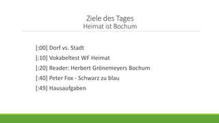 Ziele des Tages
Heimat ist Bochum
[:00] Dorf vs. Stadt
[:10] Vokabeltest WF Heimat
[:20] Reader: Herbert Grönemeyers Bochum
[:40] Peter Fox - Schwarz zu blau
[:49] Hausaufgaben
 