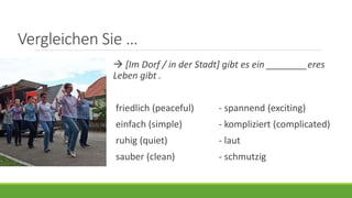 Vergleichen Sie …
 [Im Dorf / in der Stadt] gibt es ein ________eres
Leben gibt .
friedlich (peaceful) - spannend (exciting)
einfach (simple) - kompliziert (complicated)
ruhig (quiet) - laut
sauber (clean) - schmutzig
 