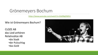 Grönemeyers Bochum
https://www.youtube.com/watch?v=Gtd9Bg9S85U
Wie ist Grönemeyers Bochum?
CLOZE AB
das Lied anhören
Relativsätze AB
•die Stadt
•der Pulsschlag
•das Gold
 