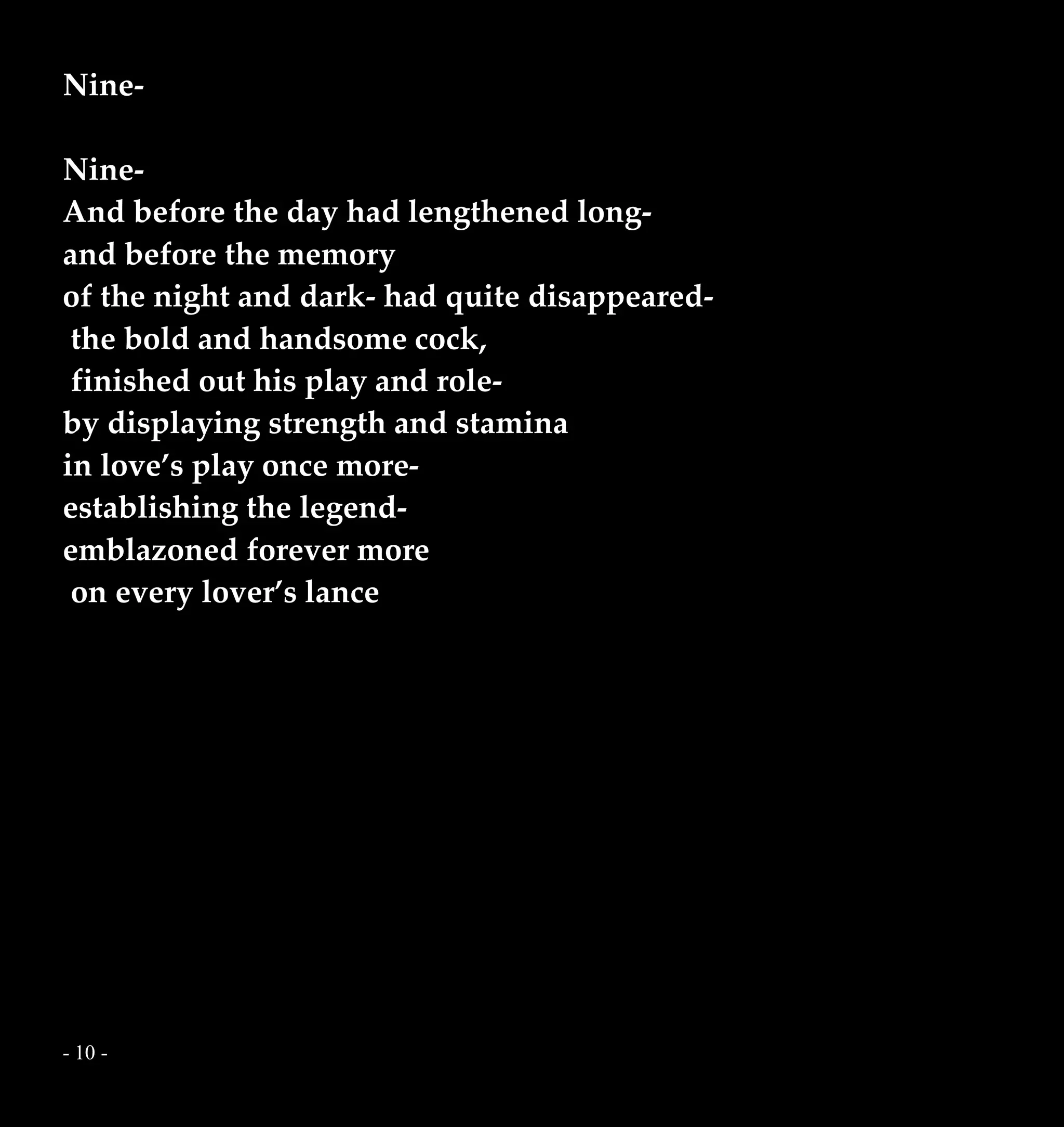 - 10 -
Nine-
Nine-
And before the day had lengthened long-
and before the memory
of the night and dark- had quite disappeared-
the bold and handsome cock,
finished out his play and role-
by displaying strength and stamina
in love’s play once more-
establishing the legend-
emblazoned forever more
on every lover’s lance
 