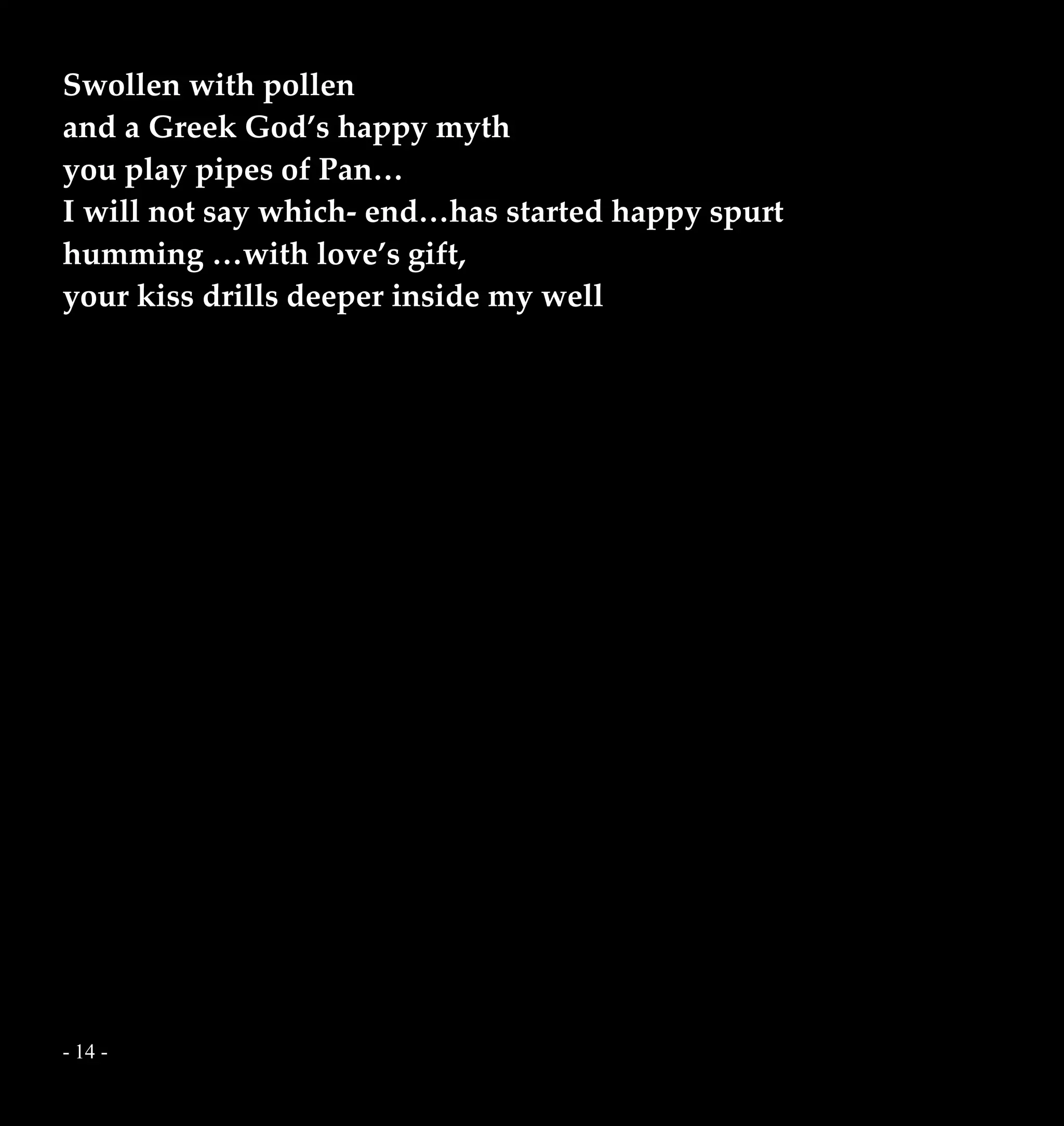- 14 -
Swollen with pollen
and a Greek God’s happy myth
you play pipes of Pan…
I will not say which- end…has started happy spurt
humming …with love’s gift,
your kiss drills deeper inside my well
 