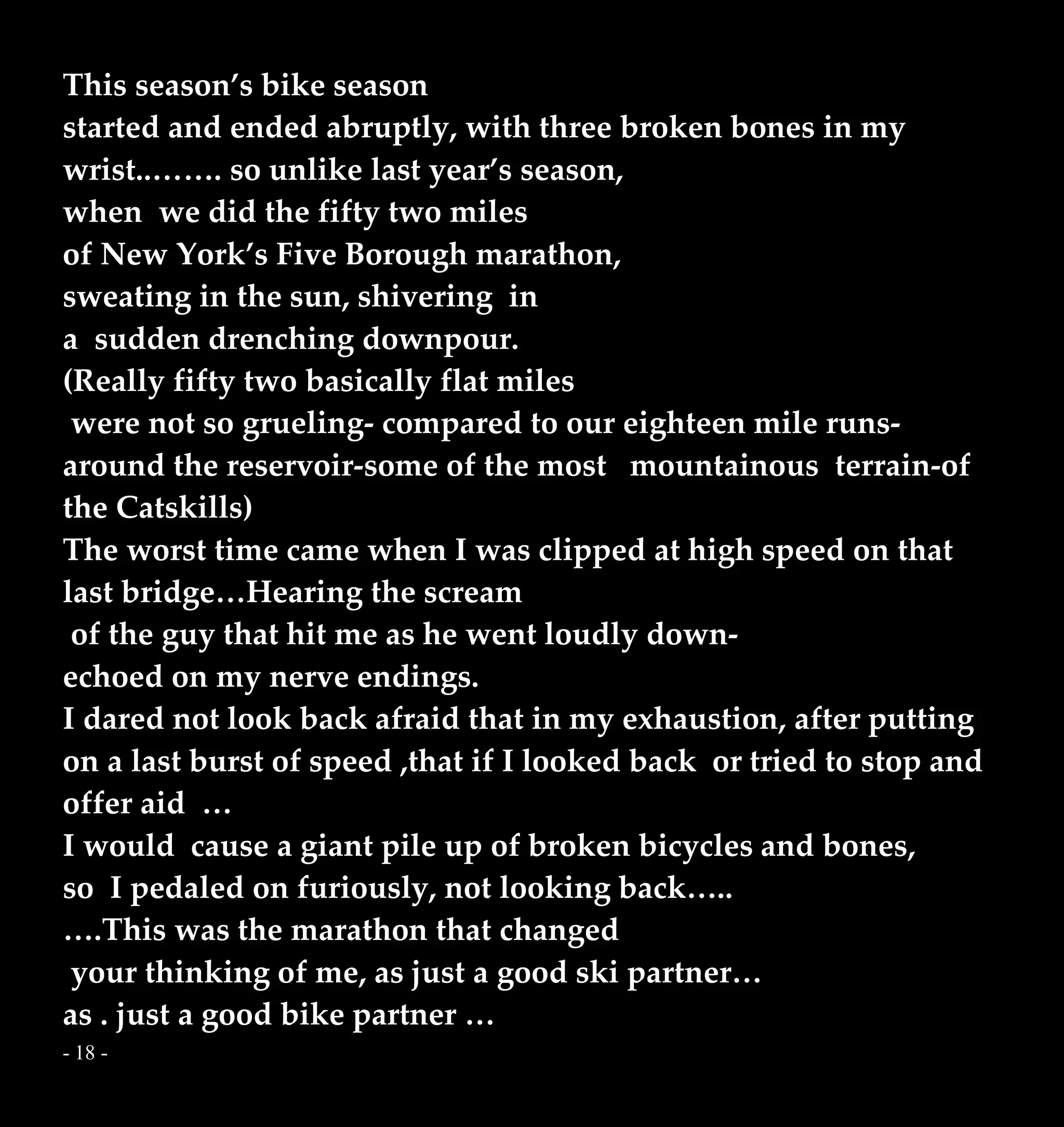 - 18 -
This season’s bike season
started and ended abruptly, with three broken bones in my
wrist..……. so unlike last year’s season,
when we did the fifty two miles
of New York’s Five Borough marathon,
sweating in the sun, shivering in
a sudden drenching downpour.
(Really fifty two basically flat miles
were not so grueling- compared to our eighteen mile runs-
around the reservoir-some of the most mountainous terrain-of
the Catskills)
The worst time came when I was clipped at high speed on that
last bridge…Hearing the scream
of the guy that hit me as he went loudly down-
echoed on my nerve endings.
I dared not look back afraid that in my exhaustion, after putting
on a last burst of speed ,that if I looked back or tried to stop and
offer aid …
I would cause a giant pile up of broken bicycles and bones,
so I pedaled on furiously, not looking back…..
….This was the marathon that changed
your thinking of me, as just a good ski partner…
as . just a good bike partner …
 